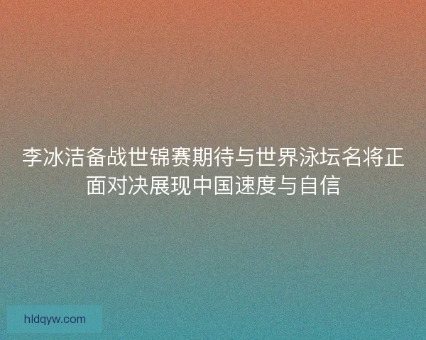 李冰洁备战世锦赛期待与世界泳坛名将正面对决展现中国速度与自信