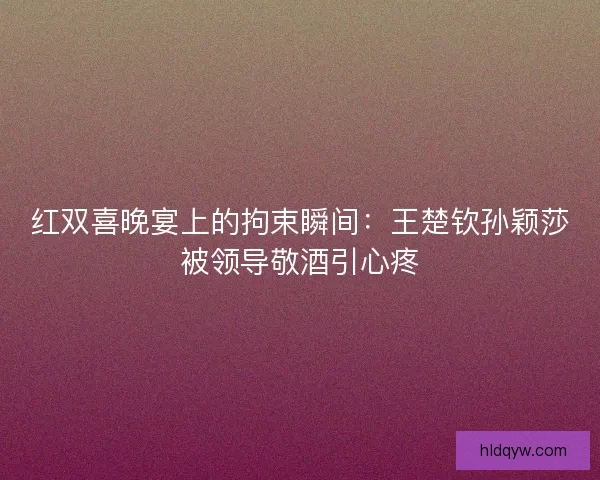 红双喜晚宴上的拘束瞬间：王楚钦孙颖莎被领导敬酒引心疼